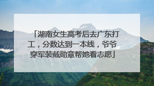 湖南女生高考后去广东打工，分数达到一本线，爷爷穿军装戴勋章帮她看志愿
