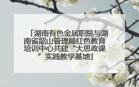 湖南有色金属职院与湖南省韶山管理局红色教育培训中心共建“大思政课”实践教学基地
