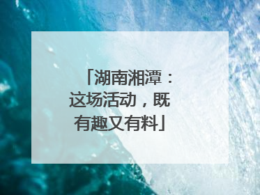 湖南湘潭：这场活动，既有趣又有料