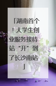 湖南首个！大学生创业服务接待站“开”到了长沙南站