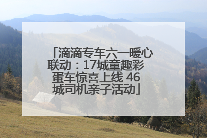 滴滴专车六一暖心联动：17城童趣彩蛋车惊喜上线 46城司机亲子活动