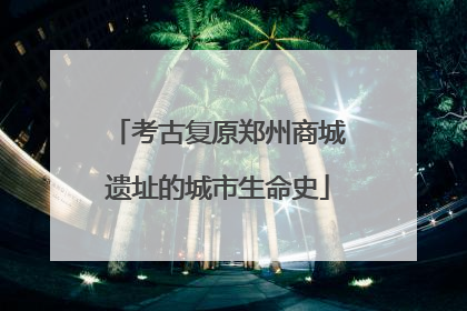 考古复原郑州商城遗址的城市生命史