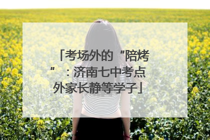 考场外的“陪烤”：济南七中考点外家长静等学子