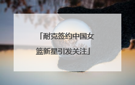 耐克签约中国女篮新星引发关注