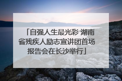自强人生最光彩 湖南省残疾人励志宣讲团首场报告会在长沙举行
