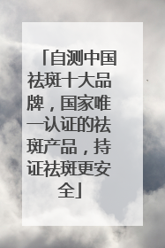 自测中国祛斑十大品牌，国家唯一认证的祛斑产品，持证祛斑更安全