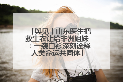 舆见丨山东医生把救生衣让给非洲姐妹：一袭白衫深刻诠释人类命运共同体