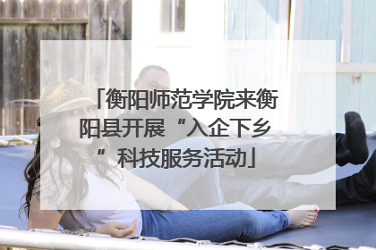 衡阳师范学院来衡阳县开展“入企下乡”科技服务活动