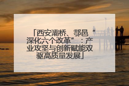 西安灞桥、鄠邑“深化六个改革”：产业攻坚与创新赋能双驱高质量发展