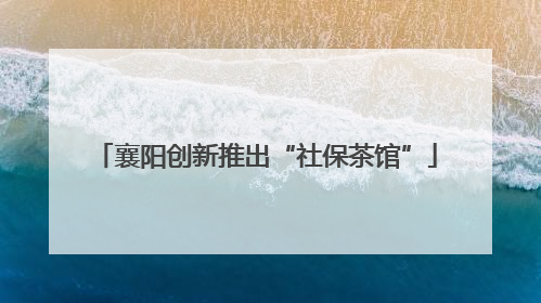 襄阳创新推出“社保茶馆”