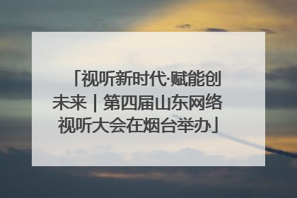 视听新时代·赋能创未来｜第四届山东网络视听大会在烟台举办