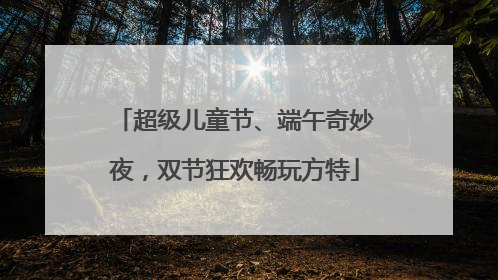 超级儿童节、端午奇妙夜，双节狂欢畅玩方特