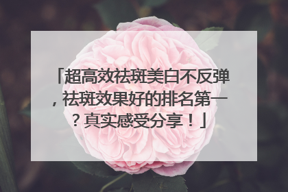超高效祛斑美白不反弹，祛斑效果好的排名第一？真实感受分享！