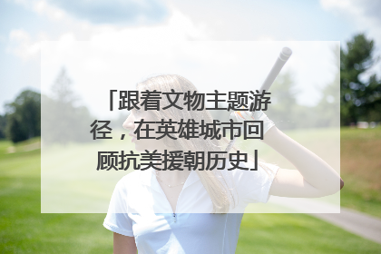 跟着文物主题游径，在英雄城市回顾抗美援朝历史