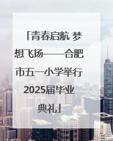 青春启航 梦想飞扬——合肥市五一小学举行2025届毕业典礼