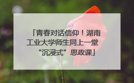 青春对话信仰！湖南工业大学师生同上一堂“沉浸式”思政课
