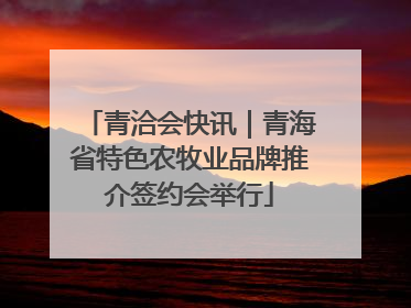 青洽会快讯｜青海省特色农牧业品牌推介签约会举行