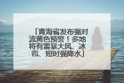 青海省发布强对流黄色预警！多地将有雷暴大风、冰雹、短时强降水