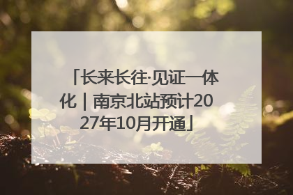 长来长往·见证一体化｜南京北站预计2027年10月开通
