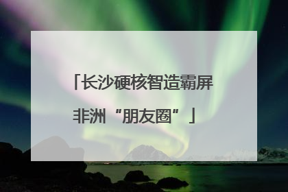 长沙硬核智造霸屏非洲“朋友圈”
