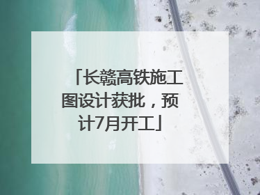 长赣高铁施工图设计获批，预计7月开工