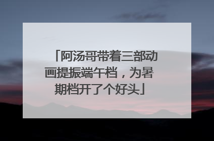 阿汤哥带着三部动画提振端午档，为暑期档开了个好头
