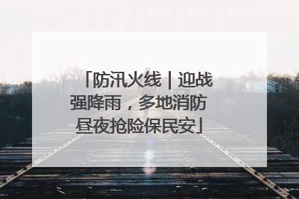 防汛火线｜迎战强降雨，多地消防昼夜抢险保民安