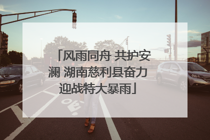 风雨同舟 共护安澜 湖南慈利县奋力迎战特大暴雨