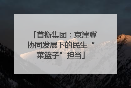 首衡集团：京津冀协同发展下的民生“菜篮子”担当