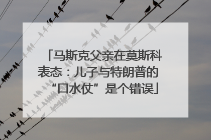马斯克父亲在莫斯科表态：儿子与特朗普的“口水仗”是个错误
