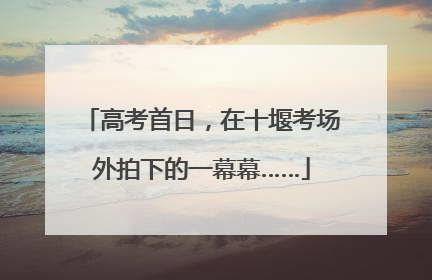 高考首日，在十堰考场外拍下的一幕幕……