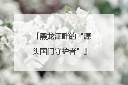 黑龙江畔的“源头国门守护者”