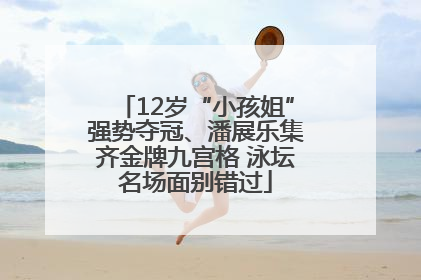 12岁“小孩姐”强势夺冠、潘展乐集齐金牌九宫格 泳坛名场面别错过