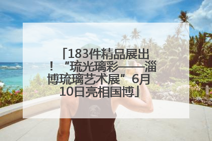 183件精品展出！“琉光璃彩——淄博琉璃艺术展”6月10日亮相国博