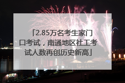 2.85万名考生家门口考试，南通地区社工考试人数再创历史新高