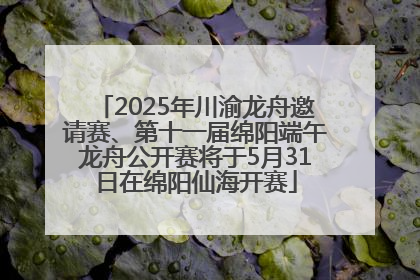 2025年川渝龙舟邀请赛、第十一届绵阳端午龙舟公开赛将于5月31日在绵阳仙海开赛