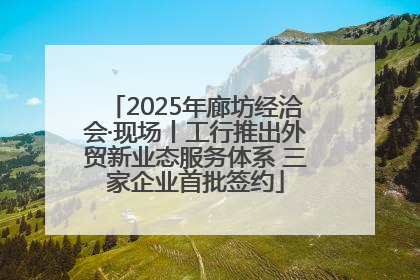 2025年廊坊经洽会·现场丨工行推出外贸新业态服务体系 三家企业首批签约
