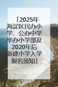 2025年海淀区民办小学、公办中学举办小学部及2020年后新建小学入学报名须知