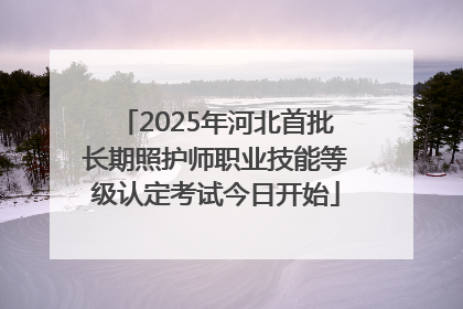 2025年河北首批长期照护师职业技能等级认定考试今日开始