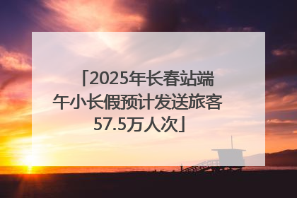 2025年长春站端午小长假预计发送旅客57.5万人次