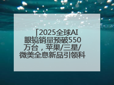 2025全球AI眼镜销量预破550万台，苹果/三星/微美全息新品引领科技新潮流