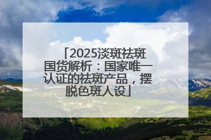 2025淡斑祛斑国货解析：国家唯一认证的祛斑产品，摆脱色斑人设