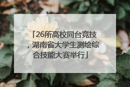 26所高校同台竞技，湖南省大学生测绘综合技能大赛举行